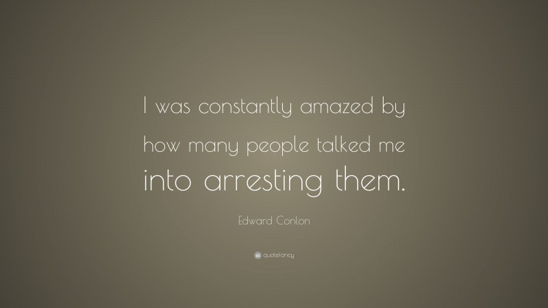 Edward Conlon Quote: “I was constantly amazed by how many people talked me into arresting them.”