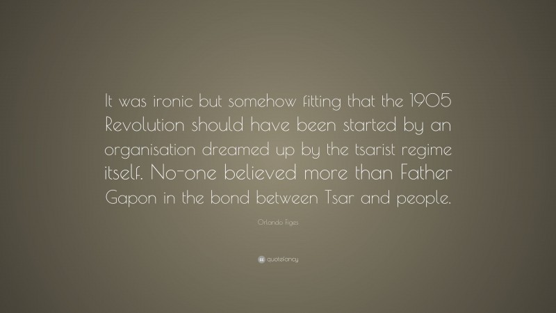 Orlando Figes Quote: “It was ironic but somehow fitting that the 1905 Revolution should have been started by an organisation dreamed up by the tsarist regime itself. No-one believed more than Father Gapon in the bond between Tsar and people.”