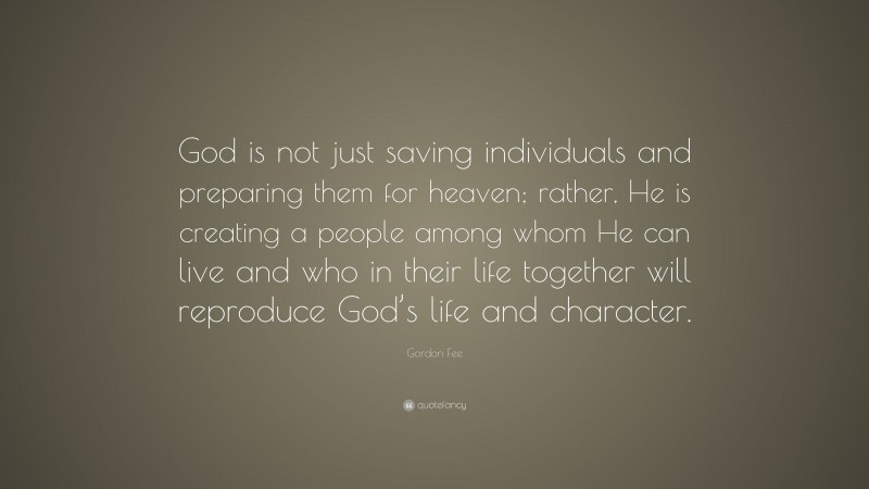 Gordon Fee Quote: “God is not just saving individuals and preparing them for heaven; rather, He is creating a people among whom He can live and who in their life together will reproduce God’s life and character.”