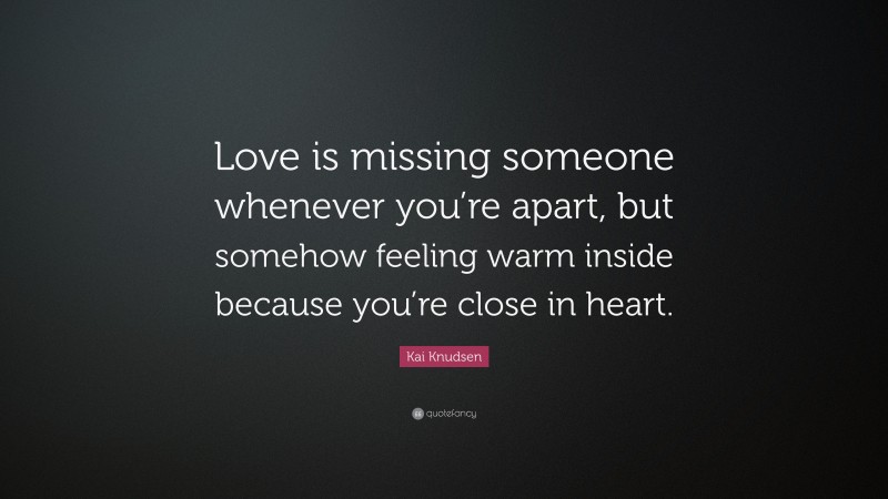 Kai Knudsen Quote: “Love is missing someone whenever you’re apart, but somehow feeling warm inside because you’re close in heart.”