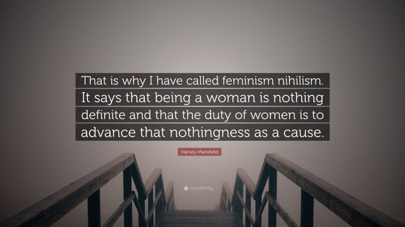 Harvey Mansfield Quote: “That is why I have called feminism nihilism. It says that being a woman is nothing definite and that the duty of women is to advance that nothingness as a cause.”