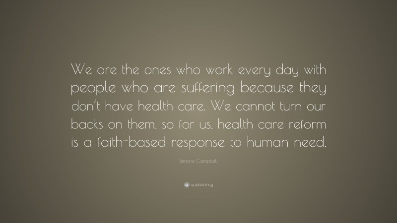 Simone Campbell Quote: “We are the ones who work every day with people who are suffering because they don’t have health care. We cannot turn our backs on them, so for us, health care reform is a faith-based response to human need.”