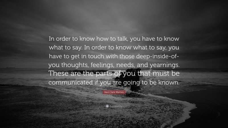 Neil Clark Warren Quote: “In order to know how to talk, you have to know what to say. In order to know what to say, you have to get in touch with those deep-inside-of-you thoughts, feelings, needs, and yearnings. These are the parts of you that must be communicated if you are going to be known.”