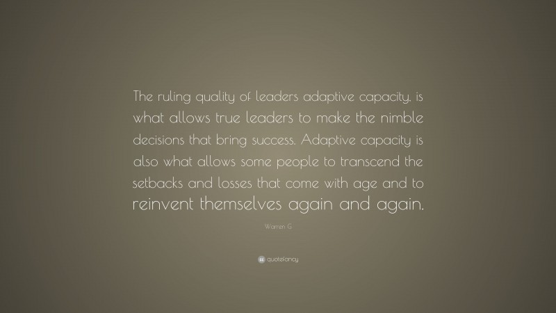 Warren G Quote: “The ruling quality of leaders adaptive capacity, is what allows true leaders to make the nimble decisions that bring success. Adaptive capacity is also what allows some people to transcend the setbacks and losses that come with age and to reinvent themselves again and again.”