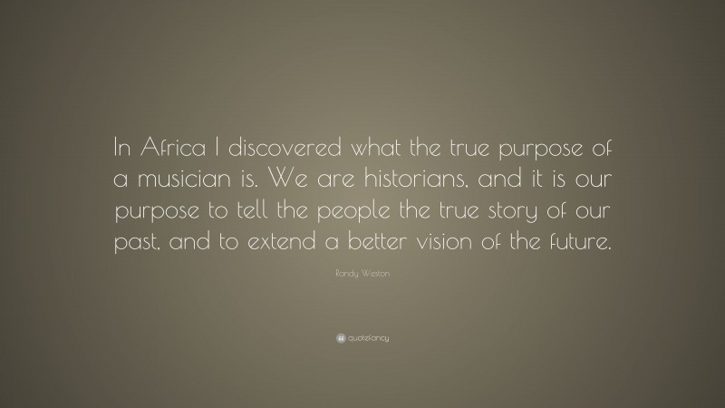 Randy Weston Quote: “In Africa I discovered what the true purpose of a musician is. We are historians, and it is our purpose to tell the people the true story of our past, and to extend a better vision of the future.”
