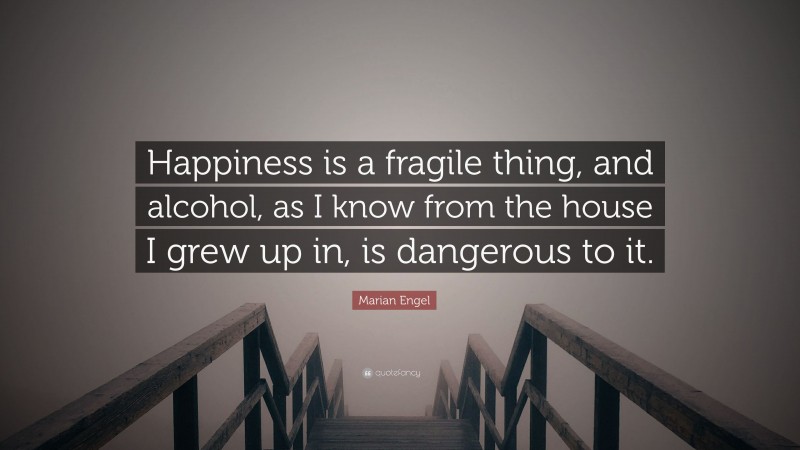 Marian Engel Quote: “Happiness is a fragile thing, and alcohol, as I know from the house I grew up in, is dangerous to it.”