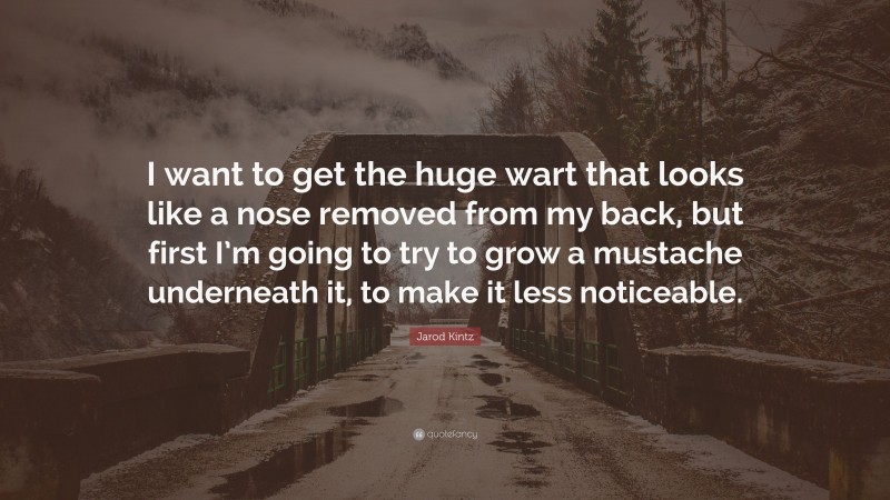 Jarod Kintz Quote: “I want to get the huge wart that looks like a nose removed from my back, but first I’m going to try to grow a mustache underneath it, to make it less noticeable.”