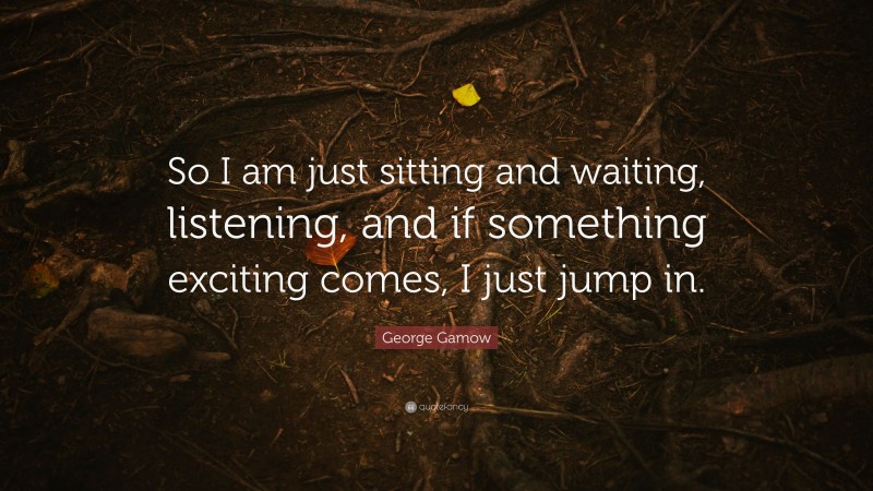 George Gamow Quote: “So I am just sitting and waiting, listening, and if something exciting comes, I just jump in.”