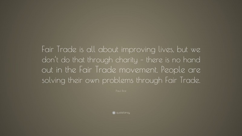 Paul Rice Quote: “Fair Trade is all about improving lives, but we don’t do that through charity – there is no hand out in the Fair Trade movement. People are solving their own problems through Fair Trade.”