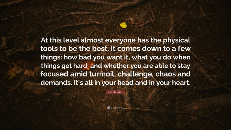 Michelle Akers Quote: “At this level almost everyone has the physical tools to be the best. It comes down to a few things: how bad you want it, what you do when things get hard, and whether you are able to stay focused amid turmoil, challenge, chaos and demands. It’s all in your head and in your heart.”