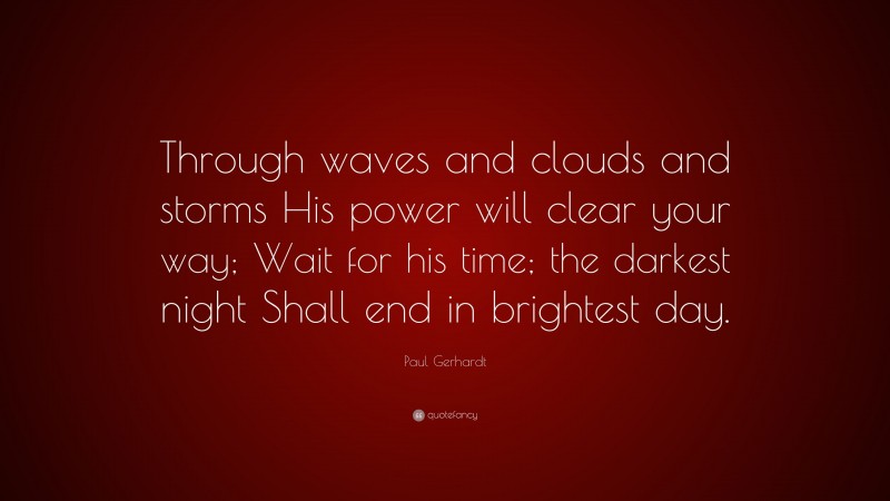 Paul Gerhardt Quote: “Through waves and clouds and storms His power will clear your way; Wait for his time; the darkest night Shall end in brightest day.”