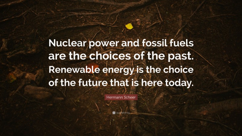 Hermann Scheer Quote: “Nuclear power and fossil fuels are the choices of the past. Renewable energy is the choice of the future that is here today.”