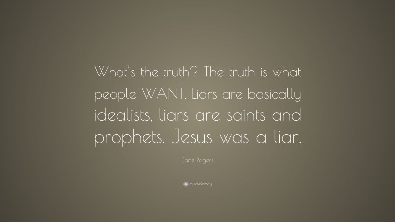 Jane Rogers Quote: “What’s the truth? The truth is what people WANT. Liars are basically idealists, liars are saints and prophets. Jesus was a liar.”