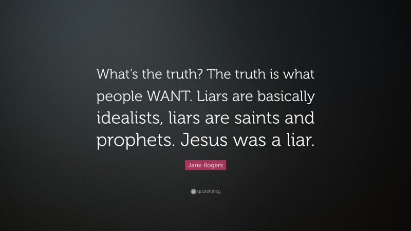 Jane Rogers Quote: “What’s the truth? The truth is what people WANT. Liars are basically idealists, liars are saints and prophets. Jesus was a liar.”