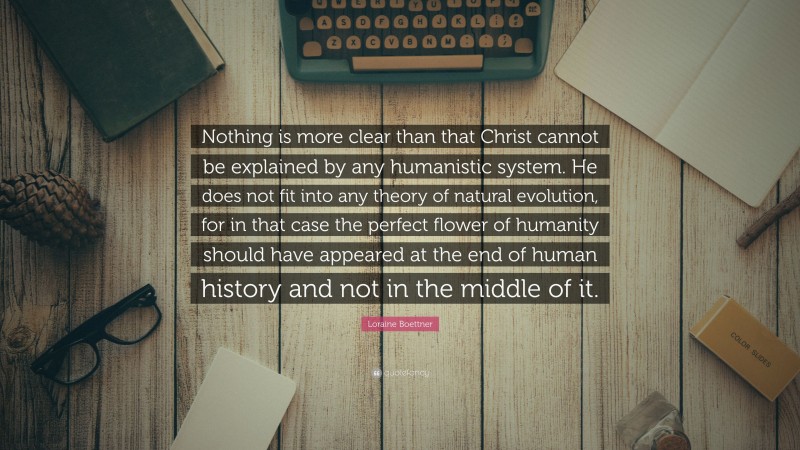 Loraine Boettner Quote: “Nothing is more clear than that Christ cannot be explained by any humanistic system. He does not fit into any theory of natural evolution, for in that case the perfect flower of humanity should have appeared at the end of human history and not in the middle of it.”