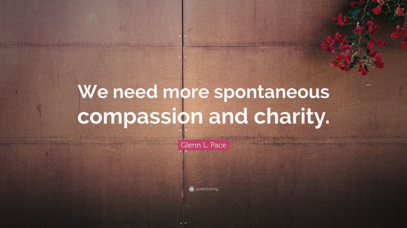 Glenn L. Pace Quote: “We need more spontaneous compassion and charity.”