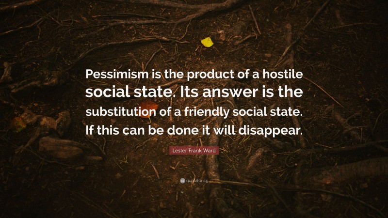 Lester Frank Ward Quote: “Pessimism is the product of a hostile social state. Its answer is the substitution of a friendly social state. If this can be done it will disappear.”