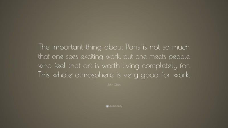John Olsen Quote: “The important thing about Paris is not so much that one sees exciting work, but one meets people who feel that art is worth living completely for. This whole atmosphere is very good for work.”