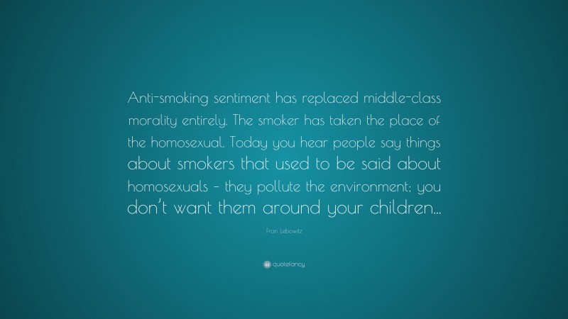 Fran Lebowitz Quote: “Anti-smoking sentiment has replaced middle-class morality entirely. The smoker has taken the place of the homosexual. Today you hear people say things about smokers that used to be said about homosexuals – they pollute the environment; you don’t want them around your children...”