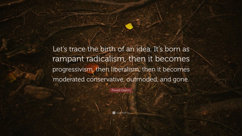 Powell Clayton Quote: “Let’s trace the birth of an idea. It’s born as rampant radicalism, then it becomes progressivism, then liberalism, then it becomes moderated conservative, outmoded, and gone.”