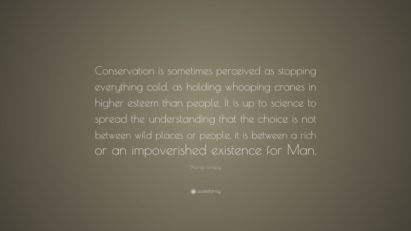 Thomas Lovejoy Quote: “Conservation is sometimes perceived as stopping everything cold, as holding whooping cranes in higher esteem than people. It is up to science to spread the understanding that the choice is not between wild places or people, it is between a rich or an impoverished existence for Man.”