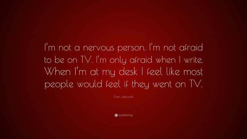 Fran Lebowitz Quote: “I’m not a nervous person. I’m not afraid to be on TV. I’m only afraid when I write. When I’m at my desk I feel like most people would feel if they went on TV.”