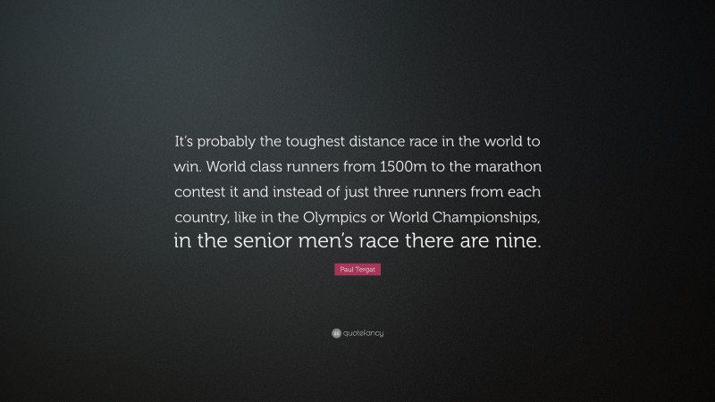 Paul Tergat Quote: “It’s probably the toughest distance race in the world to win. World class runners from 1500m to the marathon contest it and instead of just three runners from each country, like in the Olympics or World Championships, in the senior men’s race there are nine.”