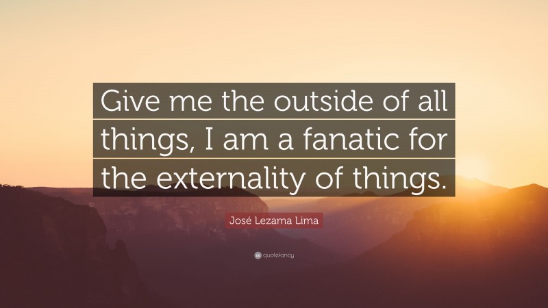 José Lezama Lima Quote: “Give me the outside of all things, I am a fanatic for the externality of things.”