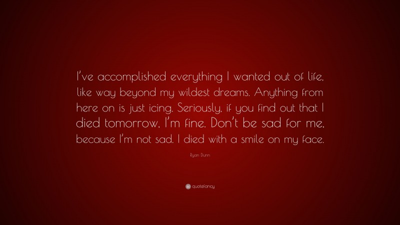 Ryan Dunn Quote: “I’ve accomplished everything I wanted out of life, like way beyond my wildest dreams. Anything from here on is just icing. Seriously, if you find out that I died tomorrow, I’m fine. Don’t be sad for me, because I’m not sad. I died with a smile on my face.”