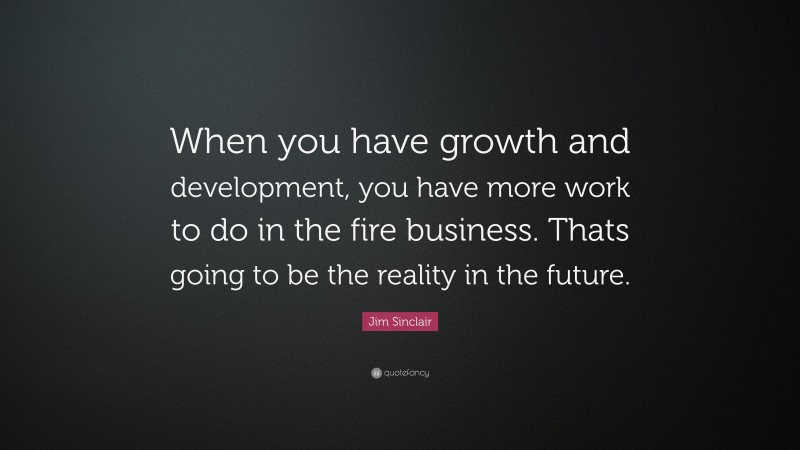 Jim Sinclair Quote: “When you have growth and development, you have more work to do in the fire business. Thats going to be the reality in the future.”