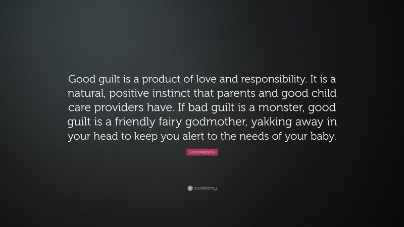 Jean Marzollo Quote: “Good guilt is a product of love and responsibility. It is a natural, positive instinct that parents and good child care providers have. If bad guilt is a monster, good guilt is a friendly fairy godmother, yakking away in your head to keep you alert to the needs of your baby.”