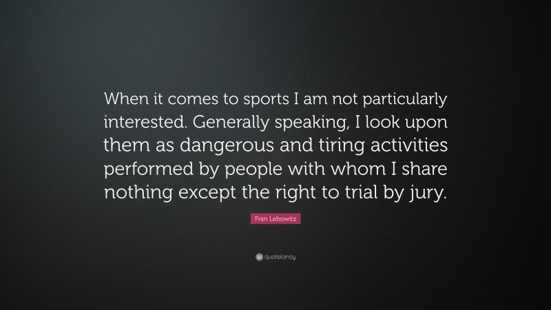 Fran Lebowitz Quote: “When it comes to sports I am not particularly interested. Generally speaking, I look upon them as dangerous and tiring activities performed by people with whom I share nothing except the right to trial by jury.”