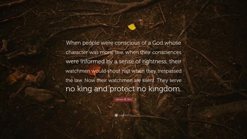 James W. Sire Quote: “When people were conscious of a God whose character was moral law, when their consciences were informed by a sense of rightness, their watchmen would shout halt when they trespassed the law. Now their watchmen are silent. They serve no king and protect no kingdom.”