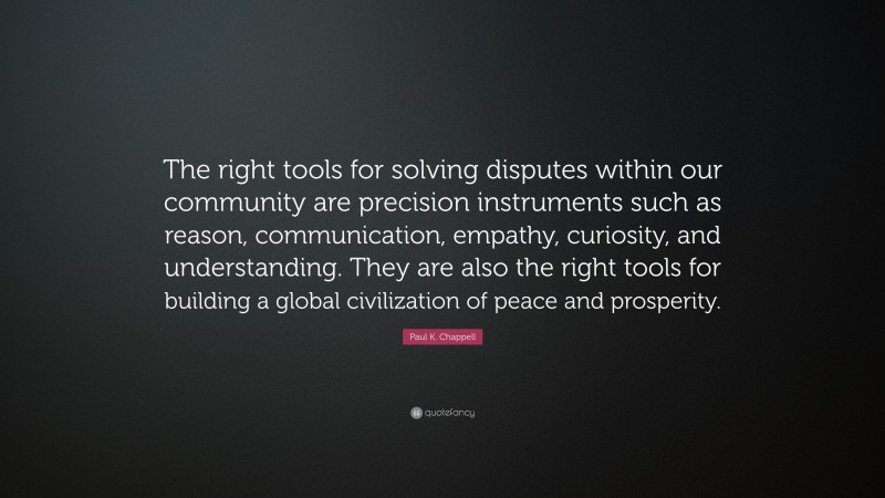 Paul K. Chappell Quote: “The right tools for solving disputes within our community are precision instruments such as reason, communication, empathy, curiosity, and understanding. They are also the right tools for building a global civilization of peace and prosperity.”