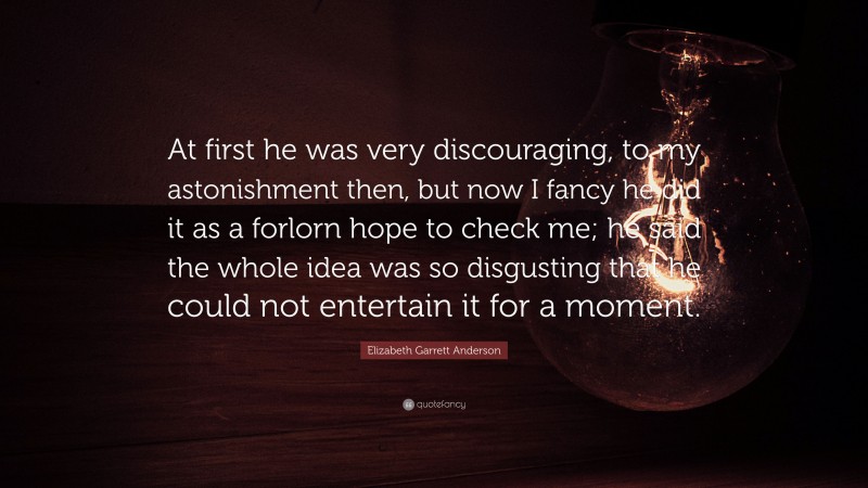 Elizabeth Garrett Anderson Quote: “At first he was very discouraging, to my astonishment then, but now I fancy he did it as a forlorn hope to check me; he said the whole idea was so disgusting that he could not entertain it for a moment.”