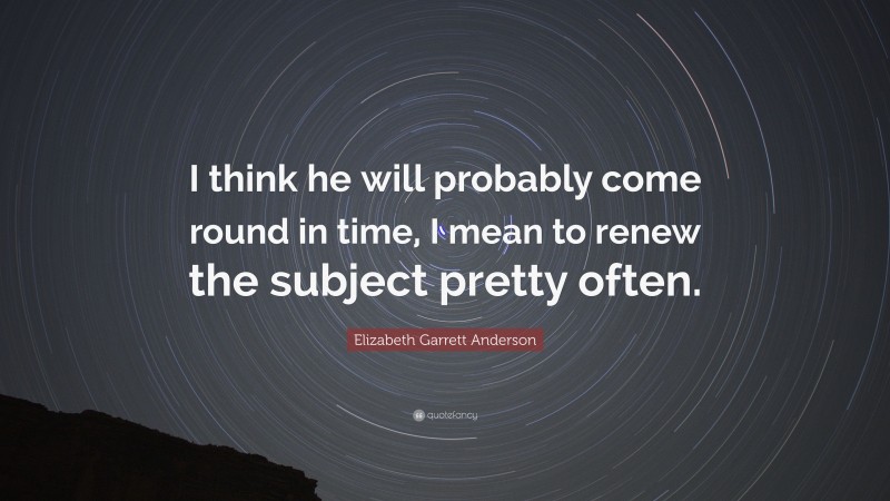 Elizabeth Garrett Anderson Quote: “I think he will probably come round in time, I mean to renew the subject pretty often.”