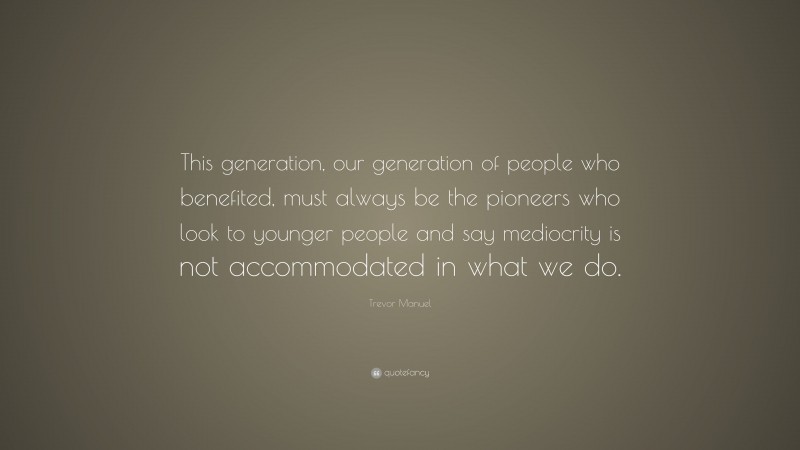 Trevor Manuel Quote: “This generation, our generation of people who benefited, must always be the pioneers who look to younger people and say mediocrity is not accommodated in what we do.”