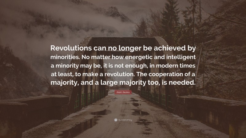 Jean Jaures Quote: “Revolutions can no longer be achieved by minorities. No matter how energetic and intelligent a minority may be, it is not enough, in modern times at least, to make a revolution. The cooperation of a majority, and a large majority too, is needed.”