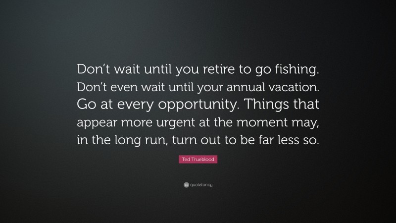 Ted Trueblood Quote: “Don’t wait until you retire to go fishing. Don’t even wait until your annual vacation. Go at every opportunity. Things that appear more urgent at the moment may, in the long run, turn out to be far less so.”