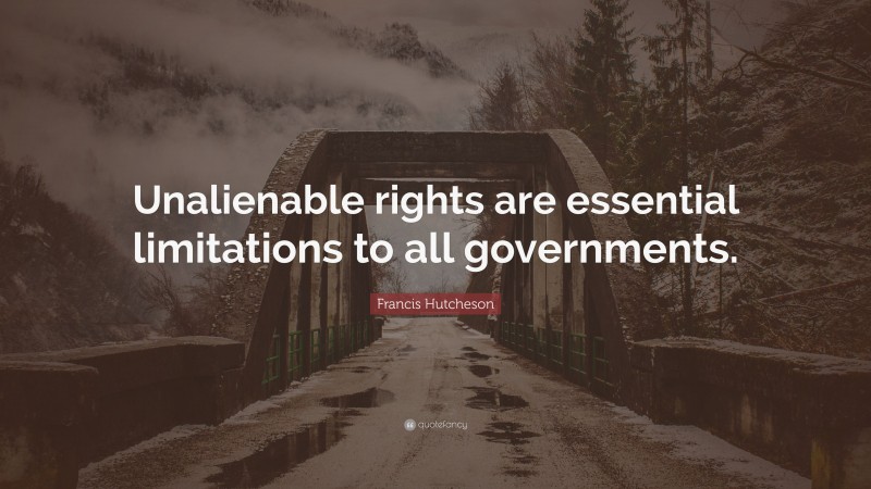 Francis Hutcheson Quote: “Unalienable rights are essential limitations to all governments.”