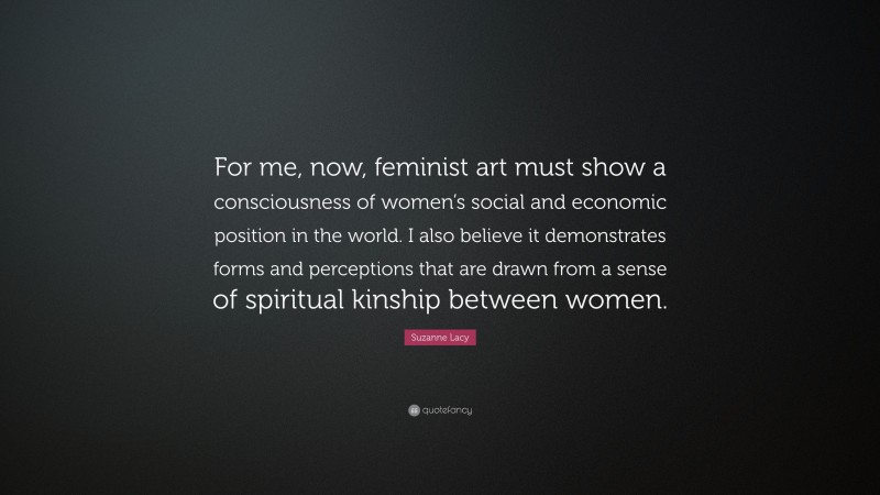 Suzanne Lacy Quote: “For me, now, feminist art must show a consciousness of women’s social and economic position in the world. I also believe it demonstrates forms and perceptions that are drawn from a sense of spiritual kinship between women.”