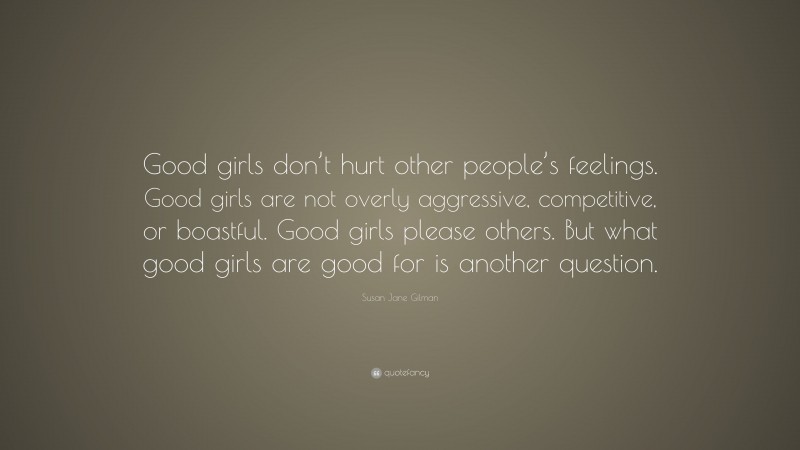 Susan Jane Gilman Quote: “Good girls don’t hurt other people’s feelings. Good girls are not overly aggressive, competitive, or boastful. Good girls please others. But what good girls are good for is another question.”