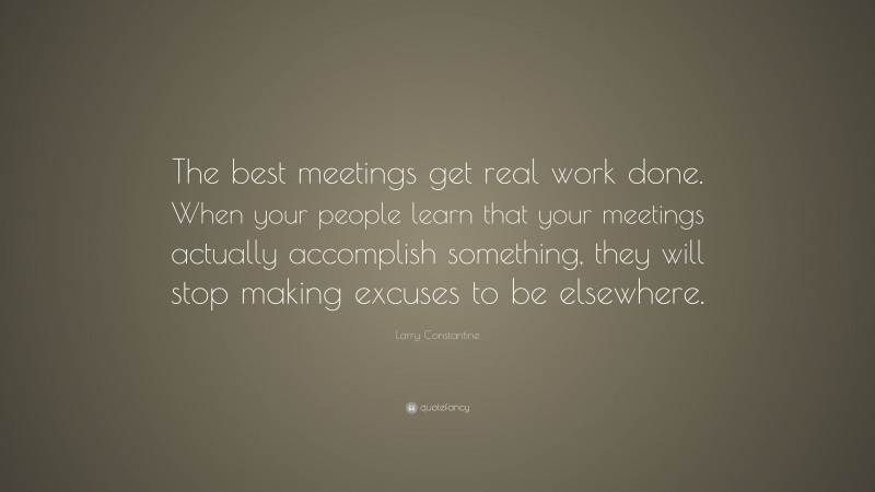 Larry Constantine Quote: “The best meetings get real work done. When your people learn that your meetings actually accomplish something, they will stop making excuses to be elsewhere.”