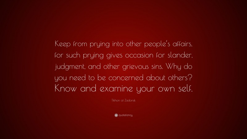 Tikhon of Zadonsk Quote: “Keep from prying into other people’s affairs, for such prying gives occasion for slander, judgment, and other grievous sins. Why do you need to be concerned about others? Know and examine your own self.”