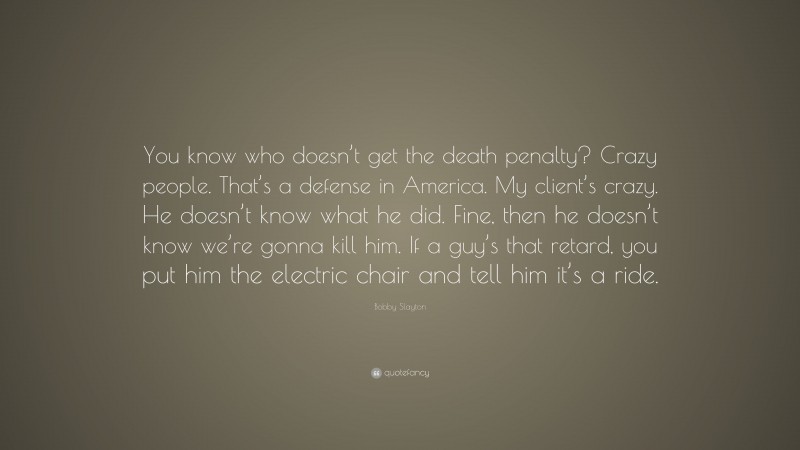 Bobby Slayton Quote: “You know who doesn’t get the death penalty? Crazy people. That’s a defense in America. My client’s crazy. He doesn’t know what he did. Fine, then he doesn’t know we’re gonna kill him. If a guy’s that retard, you put him the electric chair and tell him it’s a ride.”