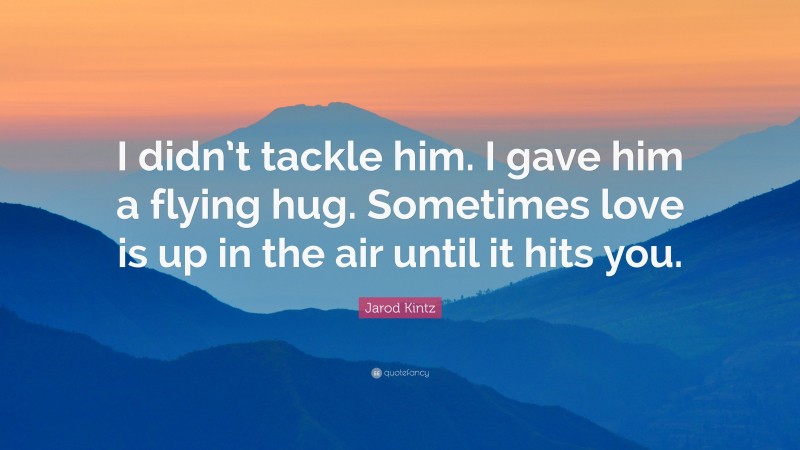Jarod Kintz Quote: “I didn’t tackle him. I gave him a flying hug. Sometimes love is up in the air until it hits you.”