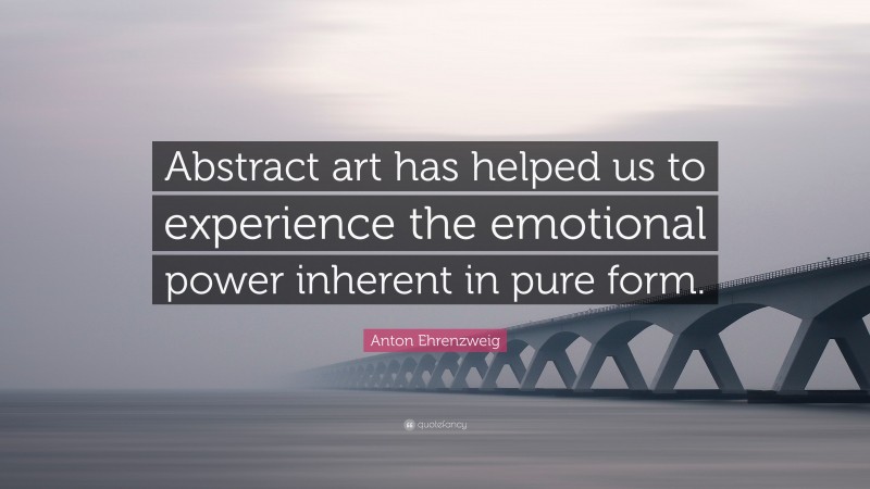 Anton Ehrenzweig Quote: “Abstract art has helped us to experience the emotional power inherent in pure form.”