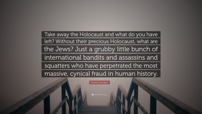 Harold Covington Quote: “Take away the Holocaust and what do you have left? Without their precious Holocaust, what are the Jews? Just a grubby little bunch of international bandits and assassins and squatters who have perpetrated the most massive, cynical fraud in human history.”