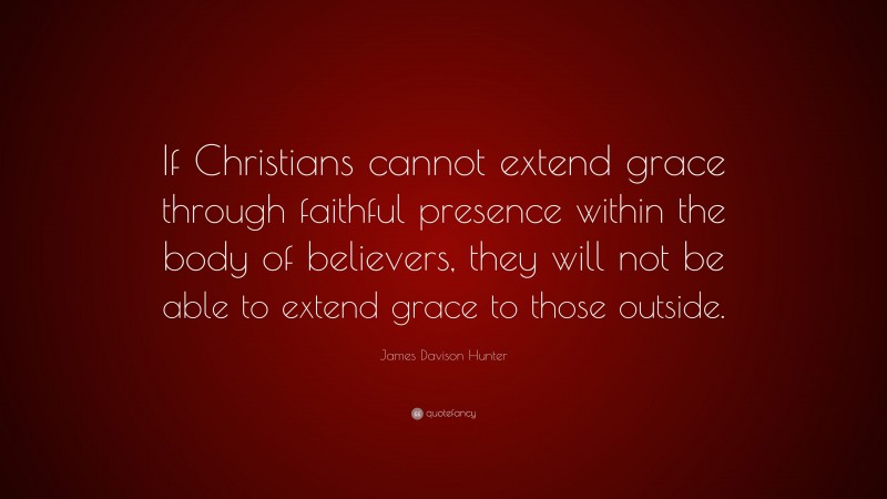 James Davison Hunter Quote: “If Christians cannot extend grace through faithful presence within the body of believers, they will not be able to extend grace to those outside.”