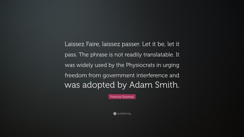 Francois Quesnay Quote: “Laissez Faire, laissez passer. Let it be, let it pass. The phrase is not readily translatable. It was widely used by the Physiocrats in urging freedom from government interference and was adopted by Adam Smith.”